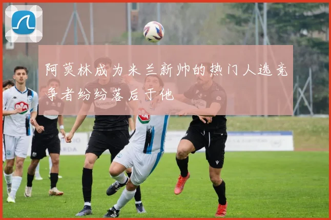 阿莫林成为米兰新帅的热门人选竞争者纷纷落后于他