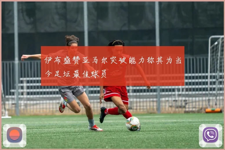 伊布盛赞亚马尔突破能力称其为当今足坛最佳球员