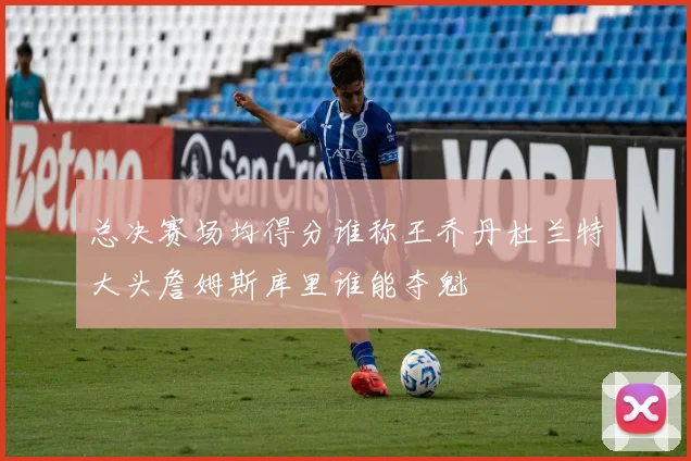 总决赛场均得分谁称王乔丹杜兰特大头詹姆斯库里谁能夺魁