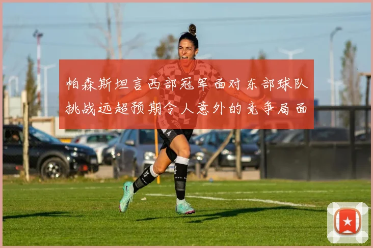 帕森斯坦言西部冠军面对东部球队挑战远超预期令人意外的竞争局面