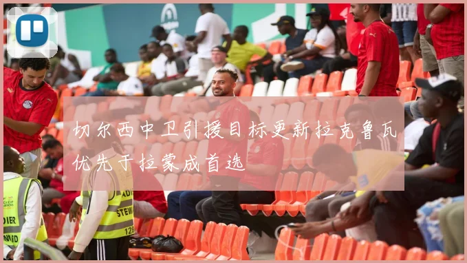切尔西中卫引援目标更新拉克鲁瓦优先于拉蒙成首选