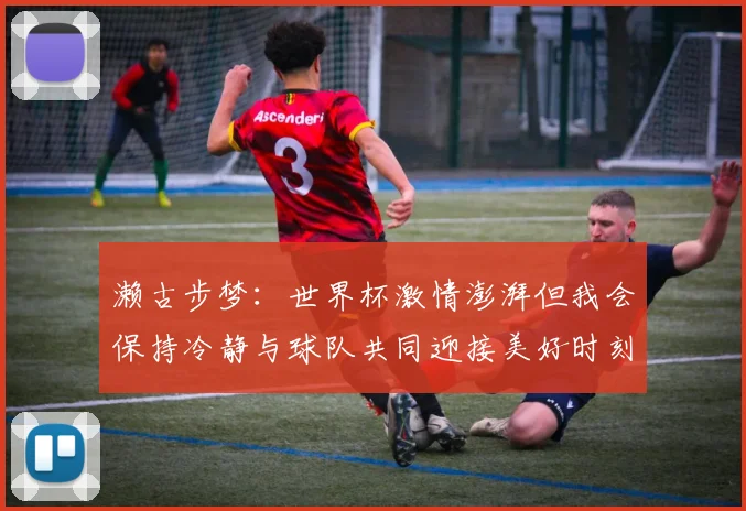 濑古步梦：世界杯激情澎湃但我会保持冷静与球队共同迎接美好时刻