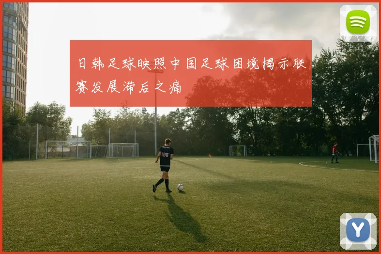 日韩足球映照中国足球困境揭示联赛发展滞后之痛