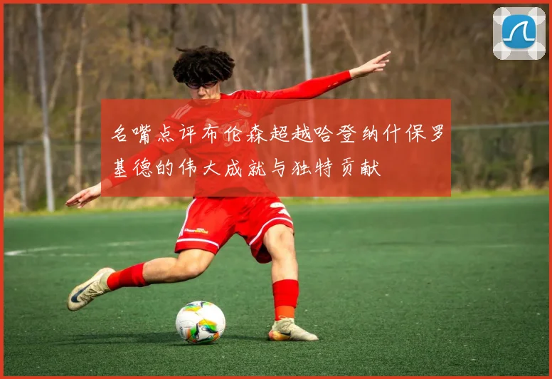 名嘴点评布伦森超越哈登纳什保罗基德的伟大成就与独特贡献